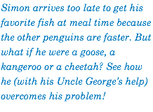 Simon arrives too late to get his favorite fish at meal time because the other penguins are faster. But what if he were a goose, a kangeroo or a cheetah? See how he (with his Uncle George’s help) overcomes his problem!